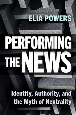 Cover of the book "Performing the News: Identity, Authority, and the Myth of Neutrality" by Elia Powers (Rutgers University Press).